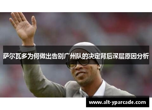 萨尔瓦多为何做出告别广州队的决定背后深层原因分析