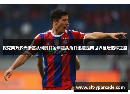 探究莱万多夫斯基从何时开始崭露头角并迅速走向世界足坛巅峰之路