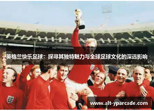 英格兰快乐足球：探寻其独特魅力与全球足球文化的深远影响