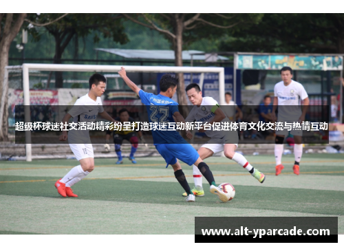 超级杯球迷社交活动精彩纷呈打造球迷互动新平台促进体育文化交流与热情互动