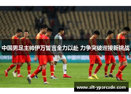 中国男足主帅伊万誓言全力以赴 力争突破迎接新挑战