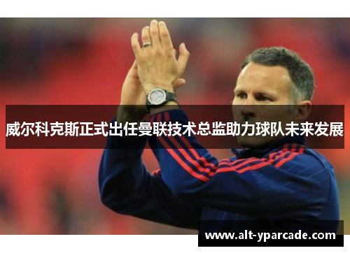 威尔科克斯正式出任曼联技术总监助力球队未来发展